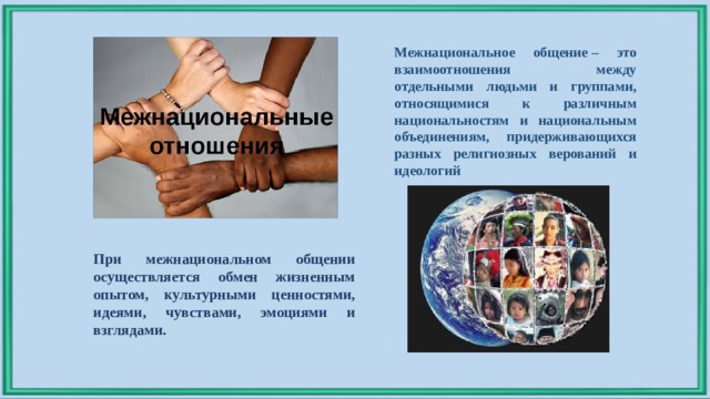 Межнациональное общение – это взаимоотношения между отдельными людьми и группами, относящимися к различным национальностям и национальным объединениям, придерживающихся разных религиозных верований и идеологий При межнациональном общении осуществляется обмен жизненным опытом, культурными ценностями, идеями, чувствами, эмоциями и взглядами. 