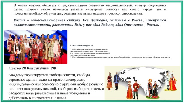 В жизни человек общается с представителями различных национальностей, культур, социальных слоев, поэтому важно научиться уважать культурные ценности как своего народа, так и представителей другой культуры, религии, научиться находить точки соприкосновения. Россия – многонациональная страна. Все граждане, живущие в России, именуются соотечественниками, россиянами. Ведь у нас одна Родина, одно Отечество - Россия. Статья 26 Конституции РФ   1. Каждый вправе определять и указывать свою  национальную принадлежность. Никто не может  быть принужден к определению и указанию своей  национальной принадлежности.  2. Каждый имеет право на пользование родным языком, на свободный выбор языка общения, воспитания, обучения и творчества.   Статья 28 Конституции РФ Каждому гарантируется свобода совести, свобода вероисповедания, включая право исповедовать индивидуально или совместно с другими любую религию или не исповедовать никакой, свободно выбирать, иметь и распространять религиозные и иные убеждения и действовать в соответствии с ними. 