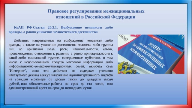 Правовое регулирование межнациональных отношений в Российской Федерации  КоАП РФ Статья 20.3.1. Возбуждение ненависти либо вражды, а равно унижение человеческого достоинства Действия, направленные на возбуждение ненависти либо вражды, а также на унижение достоинства человека либо группы лиц по признакам пола, расы, национальности, языка, происхождения, отношения к религии, а равно принадлежности к какой-либо социальной группе, совершенные публично, в том числе с использованием средств массовой информации либо информационно-телекоммуникационных сетей, включая сеть 