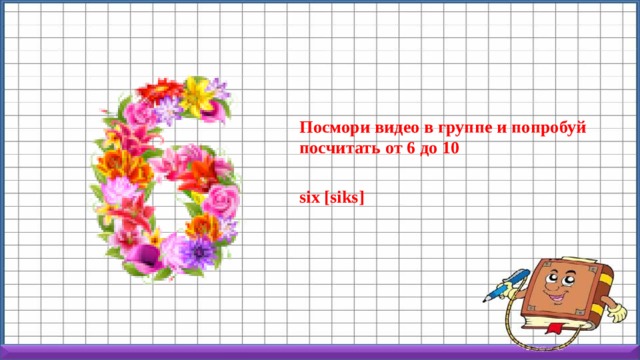 Посмори видео в группе и попробуй посчитать от 6 до 10  six [siks] 