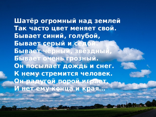  Шатёр огромный над землей  Так часто цвет меняет свой.  Бывает синий, голубой,  Бывает серый и седой.  Бывает чёрный, звёздный,  Бывает очень грозный.  Он посылает дождь и снег.  К нему стремится человек.  Он радугой порой играет,  И нет ему конца и края… 