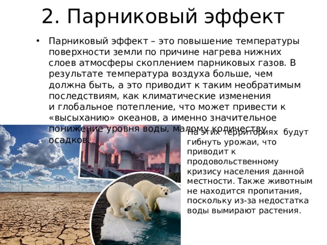 2. Парниковый эффект Парниковый эффект – это повышение температуры поверхности земли по причине нагрева нижних слоев атмосферы скоплением парниковых газов. В результате температура воздуха больше, чем должна быть, а это приводит к таким необратимым последствиям, как климатические изменения и глобальное потепление, что может привести к «высыханию» океанов, а именно значительное понижение уровня воды, малому количеству осадков. На этих территориях будут гибнуть урожаи, что приводит к продовольственному кризису населения данной местности. Также животным не находится пропитания, поскольку из-за недостатка воды вымирают растения. 