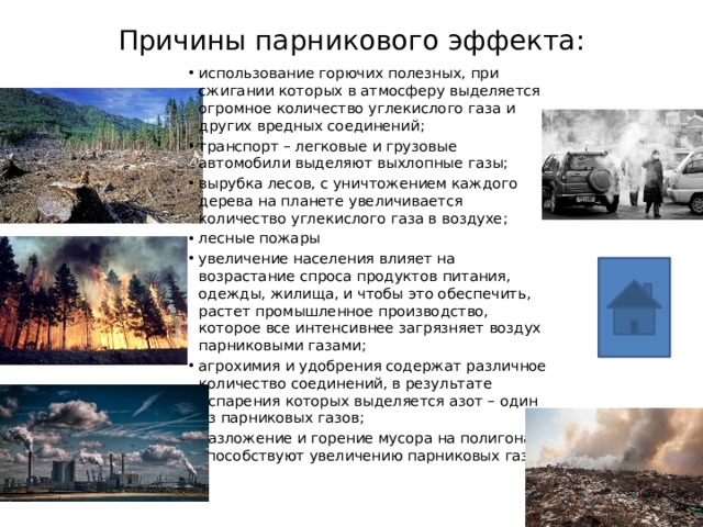 Причины парникового эффекта: использование горючих полезных, при сжигании которых в атмосферу выделяется огромное количество углекислого газа и других вредных соединений; транспорт – легковые и грузовые автомобили выделяют выхлопные газы; вырубка лесов, с уничтожением каждого дерева на планете увеличивается количество углекислого газа в воздухе; лесные пожары увеличение населения влияет на возрастание спроса продуктов питания, одежды, жилища, и чтобы это обеспечить, растет промышленное производство, которое все интенсивнее загрязняет воздух парниковыми газами; агрохимия и удобрения содержат различное количество соединений, в результате испарения которых выделяется азот – один из парниковых газов; разложение и горение мусора на полигонах способствуют увеличению парниковых газов. 