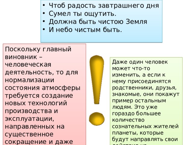 Чтоб радость завтрашнего дня Сумел ты ощутить. Должна быть чистою Земля И небо чистым быть. Поскольку главный виновник – человеческая деятельность, то для нормализации состояния атмосферы требуется создание новых технологий производства и эксплуатации, направленных на существенное сокращение и даже исключение выбросов вредных соединений. Даже один человек может что-то изменить, а если к нему присоединятся родственники, друзья, знакомые, они покажут пример остальным людям. Это уже гораздо большее количество сознательных жителей планеты, которые будут направлять свои действия на сохранение окружающей среды. 