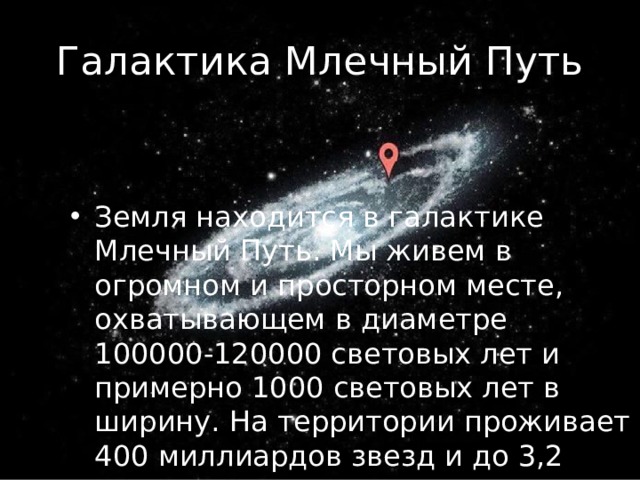 Галактика Млечный Путь Земля находится в галактике Млечный Путь. Мы живeм в огромном и просторном месте, охватывающем в диаметрe 100000-120000 cвeтoвыx лeт и примерно 1000 cвeтoвыx лeт в ширину. Ha территории проживает 400 миллиардов звезд и до 3,2 триллионов планет. 