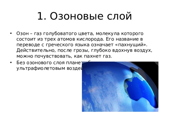 1. Озоновые слой Озон – газ голубоватого цвета, молекула которого состоит из трех атомов кислорода. Его название в переводе с греческого языка означает «пахнущий». Действительно, после грозы, глубоко вдохнув воздух, можно почувствовать, как пахнет газ. Без озонового слоя планета буквально сгорит под ультрафиолетовым воздействием Солнца.  