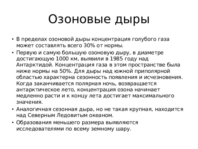 Озоновые дыры В пределах озоновой дыры концентрация голубого газа может составлять всего 30% от нормы. Первую и самую большую озоновую дыру, в диаметре достигающую 1000 км, выявили в 1985 году над Антарктидой. Концентрация газа в этом пространстве была ниже нормы на 50%. Для дыры над южной приполярной областью характерна сезонность появления и исчезновения. Когда заканчивается полярная ночь, возвращается антарктическое лето, концентрация озона начинает медленно расти и к концу лета достигает максимального значения. Аналогичная сезонная дыра, но не такая крупная, находится над Северным Ледовитым океаном. Образования меньшего размера выявляются исследователями по всему земному шару. 