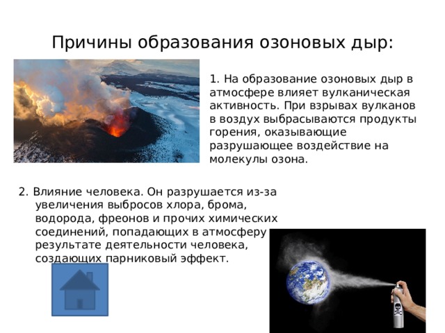 Причины образования озоновых дыр: 1. На образование озоновых дыр в атмосфере влияет вулканическая активность. При взрывах вулканов в воздух выбрасываются продукты горения, оказывающие разрушающее воздействие на молекулы озона.   2. Влияние человека. Он разрушается из-за увеличения выбросов хлора, брома, водорода, фреонов и прочих химических соединений, попадающих в атмосферу в результате деятельности человека, создающих парниковый эффект. 