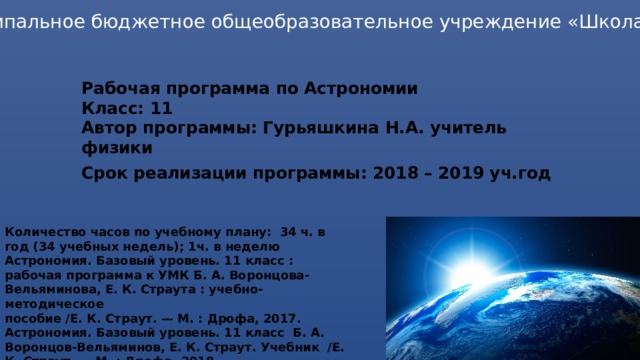 Муниципальное бюджетное общеобразовательное учреждение «Школа №64» Рабочая программа по Астрономии  Класс: 11  Автор программы: Гурьяшкина Н.А. учитель физики Срок реализации программы: 2018 – 2019 уч.год   Количество часов по учебному плану: 34 ч. в год (34 учебных недель); 1ч. в неделю Астрономия. Базовый уровень. 11 класс : рабочая программа к УМК Б. А. Воронцова-Вельяминова, Е. К. Страута : учебно-методическое пособие /Е. К. Страут. — М. : Дрофа, 2017. Астрономия. Базовый уровень. 11 класс Б. А. Воронцов-Вельяминов, Е. К. Страут. Учебник /Е. К. Страут. — М. : Дрофа, 2018.  