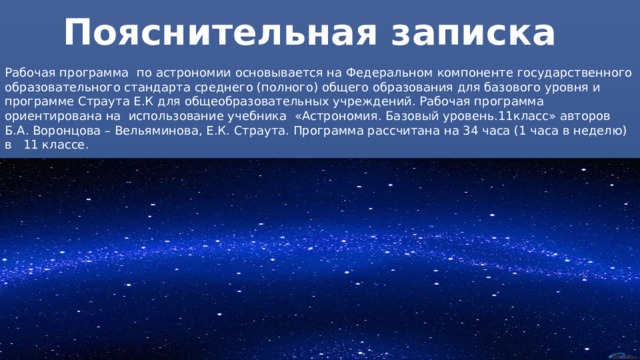Пояснительная записка Рабочая программа по астрономии основывается на Федеральном компоненте государственного образовательного стандарта среднего (полного) общего образования для базового уровня и программе Страута Е.К для общеобразовательных учреждений. Рабочая программа ориентирована на использование учебника «Астрономия. Базовый уровень.11класс» авторов Б.А. Воронцова – Вельяминова, Е.К. Страута. Программа рассчитана на 34 часа (1 часа в неделю) в 11 классе. 