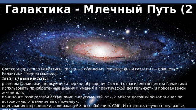 Наша Галактика - Млечный Путь (2 часа) Состав и структура Галактики. Звездные скопления. Межзвездный газ и пыль. Вращение Галактики. Темная материя. знать/понимать: размеры Галактики, положение и период обращения Солнца относительно центра Галактики; использовать приобретенные знания и умения в практической деятельности и повседневной жизни для: понимания взаимосвязи астрономии с другими науками, в основе которых лежат знания по астрономии, отделение ее от лженаук; оценивания информации, содержащейся в сообщениях СМИ, Интернете, научно-популярных статьях. 