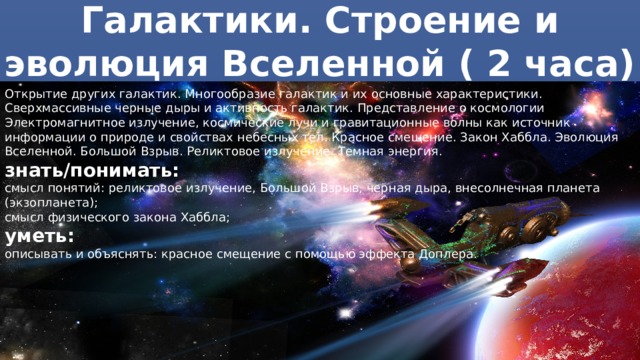 Галактики. Строение и эволюция Вселенной ( 2 часа) Открытие других галактик. Многообразие галактик и их основные характеристики. Сверхмассивные черные дыры и активность галактик. Представление о космологии Электромагнитное излучение, космические лучи и гравитационные волны как источник информации о природе и свойствах небесных тел. Красное смещение. Закон Хаббла. Эволюция Вселенной. Большой Взрыв. Реликтовое излучение. Темная энергия. знать/понимать: смысл понятий: реликтовое излучение, Большой Взрыв, черная дыра, внесолнечная планета (экзопланета); смысл физического закона Хаббла; уметь: описывать и объяснять: красное смещение с помощью эффекта Доплера. 