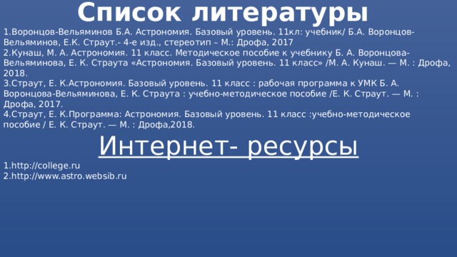 Список литературы 1.Воронцов-Вельяминов Б.А. Астрономия. Базовый уровень. 11кл: учебник/ Б.А. Воронцов- Вельяминов, Е.К. Страут.- 4-е изд., стереотип – М.: Дрофа, 2017 2.Кунаш, М. А. Астрономия. 11 класс. Методическое пособие к учебнику Б. А. Воронцова-Вельяминова, Е. К. Страута «Астрономия. Базовый уровень. 11 класс» /М. А. Кунаш. — М. : Дрофа, 2018. 3.Страут, Е. К.Астрономия. Базовый уровень. 11 класс : рабочая программа к УМК Б. А. Воронцова-Вельяминова, Е. К. Страута : учебно-методическое пособие /Е. К. Страут. — М. : Дрофа, 2017. 4.Страут, Е. К.Программа: Астрономия. Базовый уровень. 11 класс :учебно-методическое пособие / Е. К. Страут. — М. : Дрофа,2018. Интернет- ресурсы 1.http://college.ru 2.http://www.astro.websib.ru 