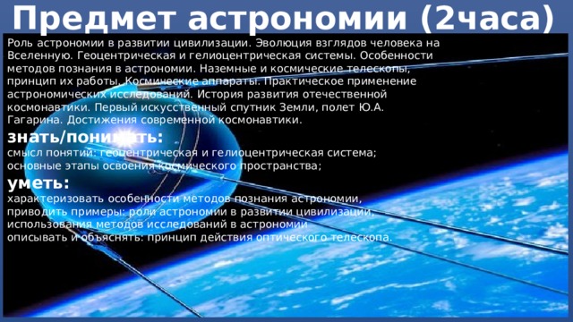 Предмет астрономии (2часа) Роль астрономии в развитии цивилизации. Эволюция взглядов человека на Вселенную. Геоцентрическая и гелиоцентрическая системы. Особенности методов познания в астрономии. Наземные и космические телескопы, принцип их работы. Космические аппараты. Практическое применение астрономических исследований. История развития отечественной космонавтики. Первый искусственный спутник Земли, полет Ю.А. Гагарина. Достижения современной космонавтики. знать/понимать: смысл понятий: геоцентрическая и гелиоцентрическая система; основные этапы освоения космического пространства; уметь: характеризовать особенности методов познания астрономии, приводить примеры: роли астрономии в развитии цивилизации, использования методов исследований в астрономии описывать и объяснять: принцип действия оптического телескопа. 