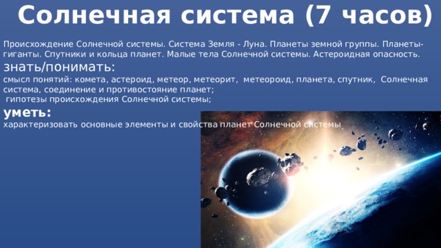 Солнечная система (7 часов) Происхождение Солнечной системы. Система Земля - Луна. Планеты земной группы. Планеты-гиганты. Спутники и кольца планет. Малые тела Солнечной системы. Астероидная опасность. знать/понимать: смысл понятий: комета, астероид, метеор, метеорит, метеороид, планета, спутник, Солнечная система, соединение и противостояние планет;  гипотезы происхождения Солнечной системы; уметь: характеризовать основные элементы и свойства планет Солнечной системы 