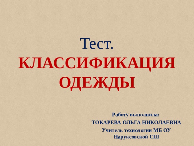 Тест.  КЛАССИФИКАЦИЯ  ОДЕЖДЫ Работу выполнила: ТОКАРЕВА ОЛЬГА НИКОЛАЕВНА Учитель технологии МБ ОУ Наруксовской СШ Работу выполнила: ТОКАРЕВА ОЛЬГА НИКОЛАЕВНА Учитель технологии МБ ОУ Наруксовской СШ  Работу выполнила: ТОКАРЕВА ОЛЬГА НИКОЛАЕВНА Учитель технологии МБ ОУ Наруксовской СШ  