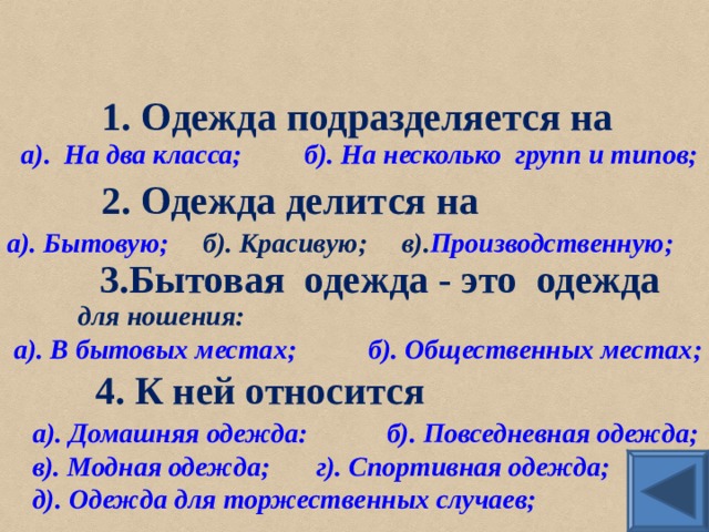 1. Одежда подразделяется на а).  На два класса;  б). На несколько  групп и типов; 2. Одежда делится на а). Бытовую; б). Красивую; в). Производственную ; 3.Бытовая одежда - это одежда   для ношения: а). В бытовых местах;   б). Общественных местах; 4. К ней относится а). Домашняя одежда:   б). Повседневная одежда; в). Модная одежда;  г). Спортивная одежда; д). Одежда для торжественных случаев;  