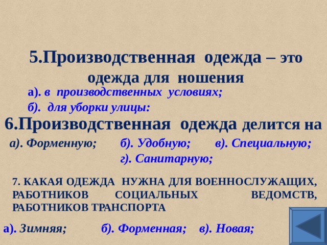 5.Производственная одежда – это одежда для ношения а). в  производственных  условиях; б).  для уборки улицы: 6.Производственная одежда делится на а). Форменную ;   б). Удобную;  в).  Специальную; г). Санитарную; 7. КАКАЯ ОДЕЖДА НУЖНА ДЛЯ ВОЕННОСЛУЖАЩИХ, РАБОТНИКОВ СОЦИАЛЬНЫХ ВЕДОМСТВ, РАБОТНИКОВ ТРАНСПОРТА а). Зимняя;  б). Форменная;  в). Новая; 