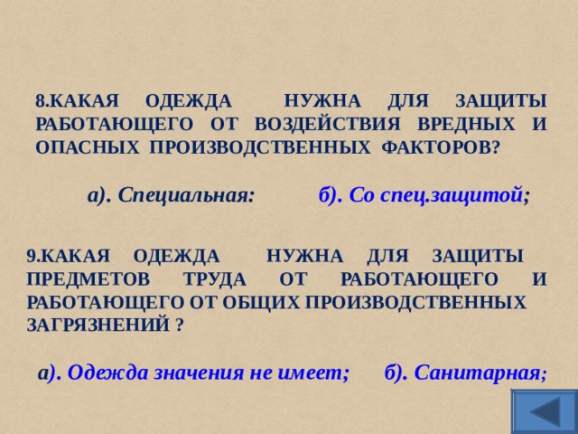 8.КАКАЯ ОДЕЖДА НУЖНА ДЛЯ ЗАЩИТЫ РАБОТАЮЩЕГО ОТ ВОЗДЕЙСТВИЯ ВРЕДНЫХ И ОПАСНЫХ ПРОИЗВОДСТВЕННЫХ ФАКТОРОВ? а). Специальная:   б). Со спец.защитой ; 9.КАКАЯ ОДЕЖДА НУЖНА ДЛЯ ЗАЩИТЫ ПРЕДМЕТОВ ТРУДА ОТ РАБОТАЮЩЕГО И РАБОТАЮЩЕГО ОТ ОБЩИХ ПРОИЗВОДСТВЕННЫХ ЗАГРЯЗНЕНИЙ ? а ). Одежда значения не имеет;  б). Санитарная ; 