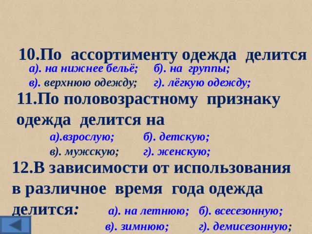 10.По ассортименту одежда делится а). на нижнее бельё;  б). на  группы; в).  верхнюю одежду;  г). лёгкую одежду;  11.По половозрастному признаку одежда делится на а).взрослую;  б). детскую; в). мужскую;  г). женскую;   12.В зависимости от использования в различное время года одежда делится :   а). на летнюю;  б). всесезонную;    в). зимнюю;  г). демисезонную ;  
