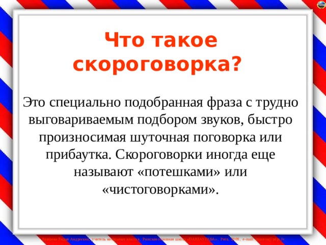 Что такое скороговорка?    Это специально подобранная фраза с трудно выговариваемым подбором звуков, быстро произносимая шуточная поговорка или прибаутка. Скороговорки иногда еще называют «потешками» или «чистоговорками».   
