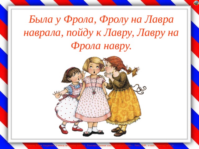 Была у Фрола, Фролу на Лавра наврала, пойду к Лавру, Лавру на Фрола навру.    