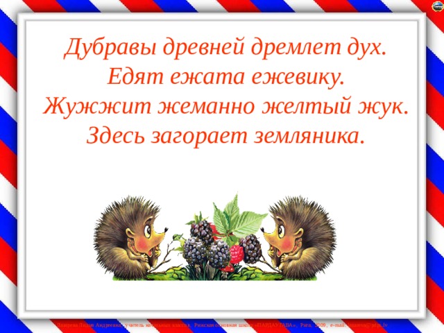 Дубравы древней дремлет дух.  Едят ежата ежевику.  Жужжит жеманно желтый жук.  Здесь загорает земляника.   