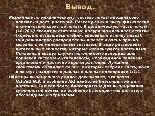 Вывод. Различные по механическому составу почвы неодинаково влияют на рост растений. Поэтому важно знать физические и химические свойства почвы. В органическую часть почвы (10-20%) входят растительные полуразложившиеся остатки (корешки, оставшиеся стебли, внесённый в почву навоз). Они равномерно распределены в почве и очень прочно связаны с её минеральным составом. В воде растворены питательные вещества, которые используются растениями. Почвенный воздух служит источником кислорода для корневой системы и углекислоты, необходимой зелёным организмам и частично корням растения. Лучшими свойствами обладают почвы, в которых твёрдая часть, вода и воздух находятся в равных в равных пропорциях 1:1:1. Образцы выращенного редиса доказывают, что почва №1,№2,№3, а особенно №1 наиболее благоприятна для растений. Так как более благоприятны для выращивания суглинистые почвы, но особенно благоприятны для этого лёссовидные и чёрнозёмы . 