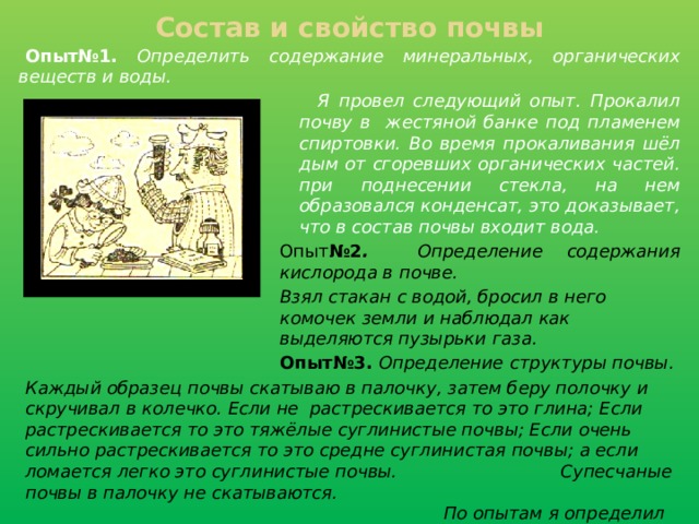 Состав и свойство почвы Опыт№1.  Определить содержание минеральных, органических веществ и воды.    Я провел следующий опыт. Прокалил почву в жестяной банке под пламенем спиртовки. Во время прокаливания шёл дым от сгоревших органических частей. при поднесении стекла, на нем образовался конденсат, это доказывает, что в состав почвы входит вода. Опыт №2 . Определение содержания кислорода в почве. Взял стакан с водой, бросил в него комочек земли и наблюдал как выделяются пузырьки газа. Опыт№3. Определение  структуры почвы. Каждый образец почвы скатываю в палочку, затем беру полочку и скручивал в колечко. Если не растрескивается то это глина; Если растрескивается то это тяжёлые суглинистые почвы; Если очень сильно растрескивается то это средне суглинистая почвы; а если ломается легко это суглинистые почвы.      Супесчаные почвы в палочку не скатываются.     По опытам я определил структуру взятых почв:     Образец № 1. легко суглинистые.  Образец № 3. легкосуглинистые.   Образец № 2. легко суглинистые .  Образец № 4. средне суглинистые.     