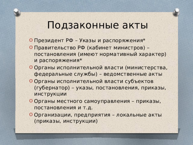 Подзаконные акты Президент РФ – Указы и распоряжения* Правительство РФ (кабинет министров) – постановления (имеют нормативный характер) и распоряжения* Органы исполнительной власти (министерства, федеральные службы) – ведомственные акты Органы исполнительной власти субъектов (губернатор) – указы, постановления, приказы, инструкции Органы местного самоуправления – приказы, постановления и т.д. Организации, предприятия – локальные акты (приказы, инструкции) 