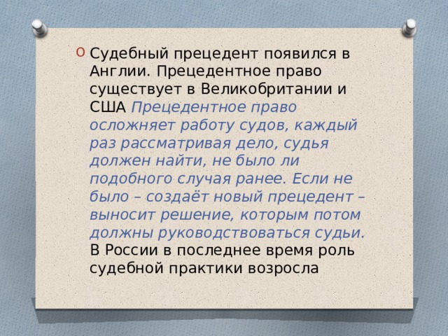 Судебный прецедент появился в Англии. Прецедентное право существует в Великобритании и США Прецедентное право осложняет работу судов, каждый раз рассматривая дело, судья должен найти, не было ли подобного случая ранее. Если не было – создаёт новый прецедент – выносит решение, которым потом должны руководствоваться судьи.  В России в последнее время роль судебной практики возросла 