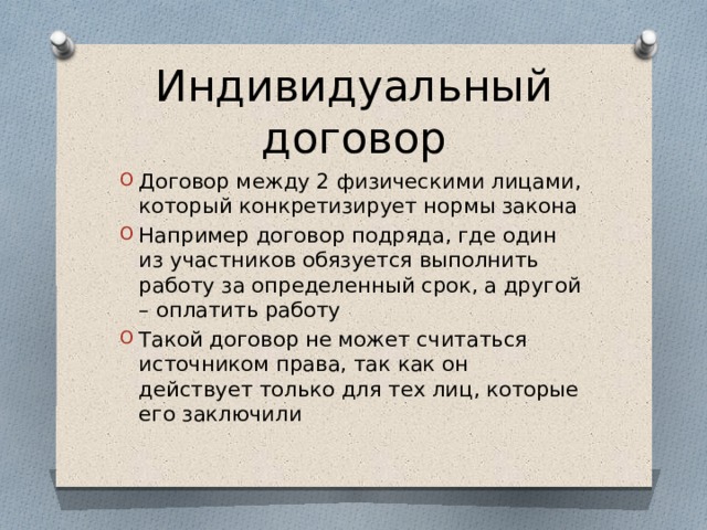 Индивидуальный договор Договор между 2 физическими лицами, который конкретизирует нормы закона Например договор подряда, где один из участников обязуется выполнить работу за определенный срок, а другой – оплатить работу Такой договор не может считаться источником права, так как он действует только для тех лиц, которые его заключили 