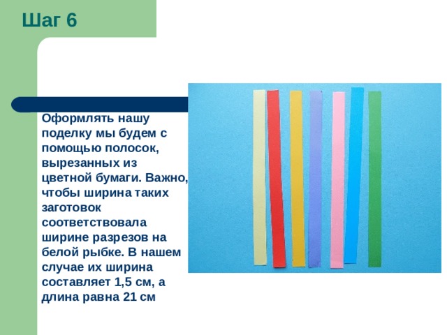 Шаг 6 Оформлять нашу поделку мы будем с помощью полосок, вырезанных из цветной бумаги. Важно, чтобы ширина таких заготовок соответствовала ширине разрезов на белой рыбке. В нашем случае их ширина составляет 1,5 см, а длина равна 21 см 