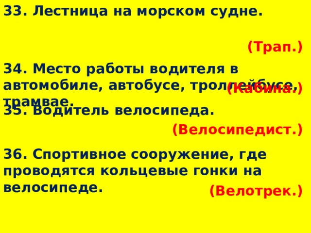 33. Лестница на морском судне. (Трап.)  34. Место работы водителя в автомобиле, автобусе, троллейбусе, трамвае. (Кабина.)  35. Водитель велосипеда. (Велосипедист.)  36. Спортивное сооружение, где проводятся кольцевые гонки на велосипеде. (Велотрек.)  
