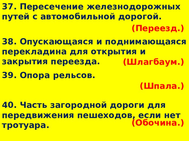37. Пересечение железнодорожных путей с автомобильной дорогой. (Переезд.)  38. Опускающаяся и поднимающаяся перекладина для открытия и закрытия переезда. (Шлагбаум.)  39. Опора рельсов. (Шпала.)  40. Часть загородной дороги для передвижения пешеходов, если нет тротуара. (Обочина.)  