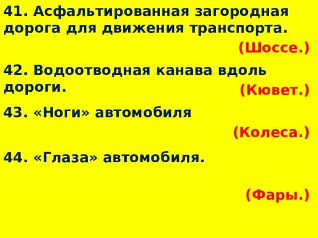 41. Асфальтированная загородная дорога для движения транспорта. (Шоссе.)  42. Водоотводная канава вдоль дороги. (Кювет.)  43. «Ноги» автомобиля (Колеса.)  44. «Глаза» автомобиля. (Фары.)  