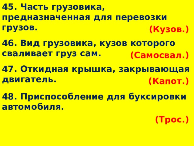 45. Часть грузовика, предназначенная для перевозки грузов. (Кузов.)  46. Вид грузовика, кузов которого сваливает груз сам. (Самосвал.)  47. Откидная крышка, закрывающая двигатель. (Капот.)  48. Приспособление для буксировки автомобиля. (Трос.)  