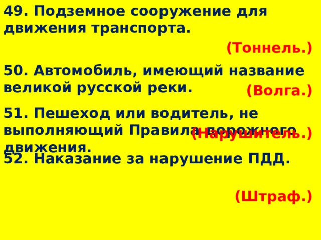 49. Подземное сооружение для движения транспорта. (Тоннель.)  50. Автомобиль, имеющий название великой русской реки. (Волга.)  51. Пешеход или водитель, не выполняющий Правила дорожного движения. (Нарушитель.)  52. Наказание за нарушение ПДД. (Штраф.)  