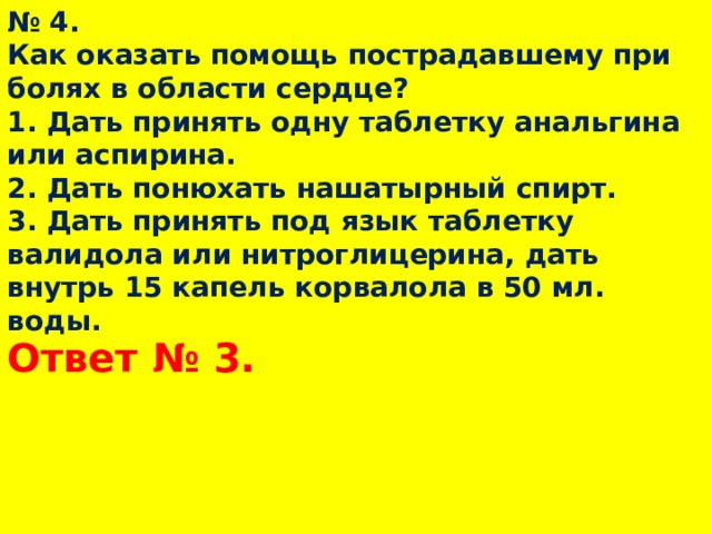 № 4.  Как оказать помощь пострадавшему при болях в области сердце?  1. Дать принять одну таблетку анальгина или аспирина.  2. Дать понюхать нашатырный спирт.  3. Дать принять под язык таблетку валидола или нитроглицерина, дать внутрь 15 капель корвалола в 50 мл. воды.   Ответ № 3.  