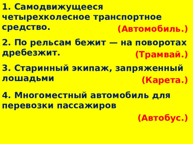 1. Самодвижущееся четырехколесное транспортное средство. (Автомобиль.)  2. По рельсам бежит — на поворотах дребезжит. (Трамвай.)  3. Старинный экипаж, запряженный лошадьми (Карета.)  4. Многоместный автомобиль для перевозки пассажиров (Автобус.)  