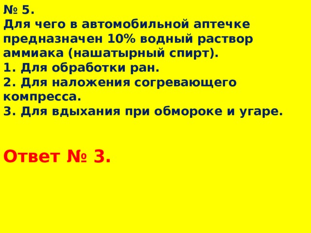 № 5.  Для чего в автомобильной аптечке предназначен 10% водный раствор аммиака (нашатырный спирт).  1. Для обработки ран.  2. Для наложения согревающего компресса.  3. Для вдыхания при обмороке и угаре. Ответ № 3.  