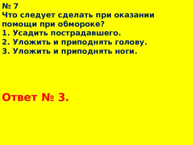 № 7  Что следует сделать при оказании помощи при обмороке?  1. Усадить пострадавшего.  2. Уложить и приподнять голову.  3. Уложить и приподнять ноги. Ответ № 3.  