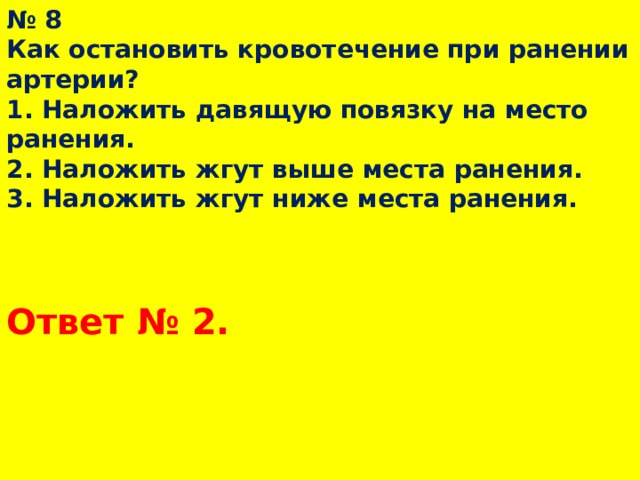 № 8  Как остановить кровотечение при ранении артерии?  1. Наложить давящую повязку на место ранения.  2. Наложить жгут выше места ранения.  3. Наложить жгут ниже места ранения. Ответ № 2.  