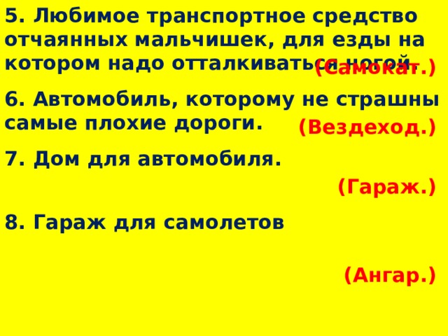 5. Любимое транспортное средство отчаянных мальчишек, для езды на котором надо отталкиваться ногой. (Самокат.)  6. Автомобиль, которому не страшны самые плохие дороги. (Вездеход.)  7. Дом для автомобиля. (Гараж.)  8. Гараж для самолетов (Ангар.)  