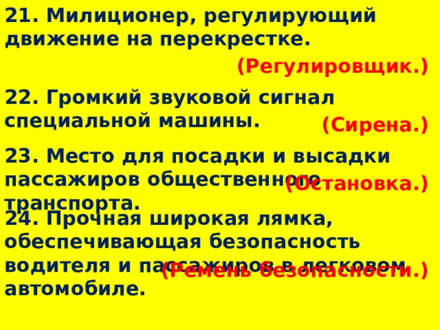 21. Милиционер, регулирующий движение на перекрестке. (Регулировщик.)  22. Громкий звуковой сигнал специальной машины. (Сирена.)  23. Место для посадки и высадки пассажиров общественного транспорта. (Остановка.)  24. Прочная широкая лямка, обеспечивающая безопасность водителя и пассажиров в легковом автомобиле. (Ремень безопасности.)  