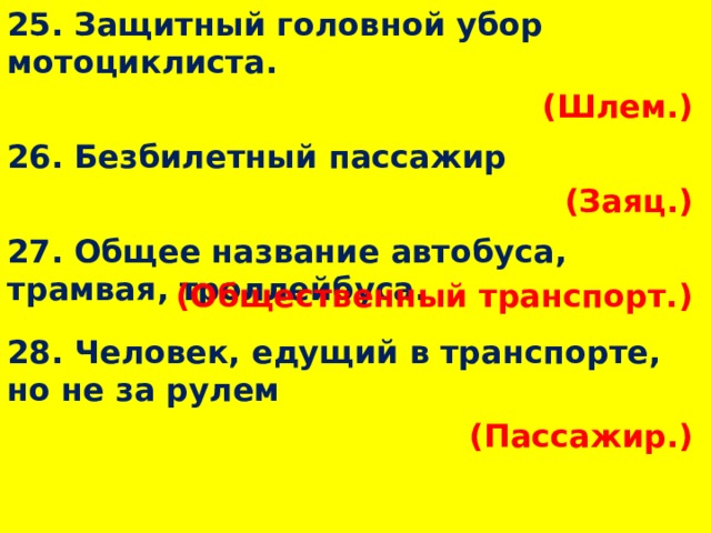 25. Защитный головной убор мотоциклиста. (Шлем.)  26. Безбилетный пассажир (Заяц.)  27. Общее название автобуса, трамвая, троллейбуса. (Общественный транспорт.)  28. Человек, едущий в транспорте, но не за рулем (Пассажир.)  