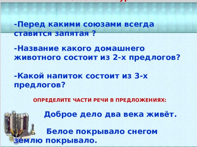   Мозговой штурм    -Перед какими союзами всегда ставится запятая ?  -Название какого домашнего животного состоит из 2-х предлогов?  -Какой напиток состоит из 3-х предлогов?   ОПРЕДЕЛИТЕ ЧАСТИ РЕЧИ В ПРЕДЛОЖЕНИЯХ:   Доброе дело два века живёт.   Белое покрывало снегом землю покрывало.  .    