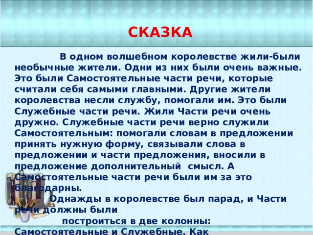СКАЗКА  В одном волшебном королевстве жили-были необычные жители. Одни из них были очень важные. Это были Самостоятельные части речи, которые считали себя самыми главными. Другие жители королевства несли службу, помогали им. Это были Служебные части речи. Жили Части речи очень дружно. Служебные части речи верно служили Самостоятельным: помогали словам в предложении принять нужную форму, связывали слова в предложении и части предложения, вносили в предложение дополнительный смысл. А Самостоятельные части речи были им за это благодарны.  Однажды в королевстве был парад, и Части речи должны были  построиться в две колонны: Самостоятельные и Служебные. Как  они хотели пройти перед королём и показать ему, какие  они красивые и нужные!  Но части речи очень волновались: правильно ли они  встали в колонны?  