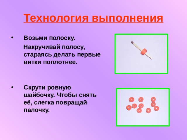 Технология выполнения Возьми полоску.  Накручивай полосу, стараясь делать первые витки поплотнее.    Скрути ровную шайбочку. Чтобы снять её, слегка повращай палочку.   