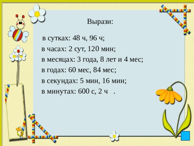 Вырази:    в сутках: 48 ч, 96 ч;  в часах: 2 сут, 120 мин;  в месяцах: 3 года, 8 лет и 4 мес;  в годах: 60 мес, 84 мес;  в секундах: 5 мин, 16 мин;  в минутах: 600 с, 2 ч . 